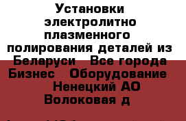 Установки электролитно-плазменного  полирования деталей из Беларуси - Все города Бизнес » Оборудование   . Ненецкий АО,Волоковая д.